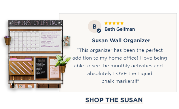⭐⭐⭐⭐⭐ Beth Gelfman Susan Wall Organizer "This organizer has been the perfect addition to my home office! I love being able to see the monthly activities and I absolutely LOVE the Liquid chalk markers!!" [SHOP THE SUSAN]