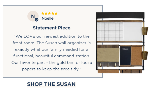 ⭐⭐⭐⭐⭐ Noelle Statement Piece "We LOVE our newest addition to the front room. The Susan wall organizer is exactly what our family needed for a functional, beautiful command station. Our favorite part - the gold bin for loose papers to keep the area tidy!" [SHOP THE SUSAN]