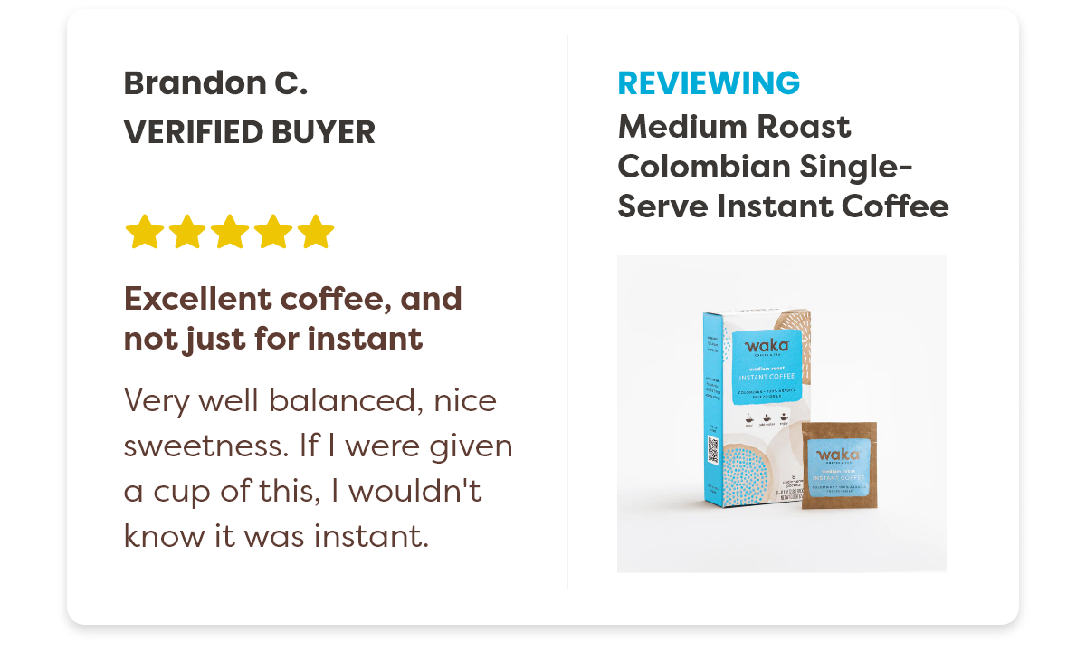 Brandon C. Verified Buyer Reviewing the Medium Roast Colombian Single-Serve Instant Coffee 5 stars. Excellent coffee, and not just for instant Very well balanced,nice sweetness. If I were given a cup of this, I wouldn't know it was instant.