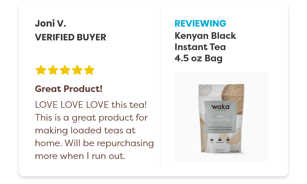 Joni V. Verified Buyer Reviewing the Kenyan Black Instant Tea 4.5 oz Bag 5 stars. Great Product! LOVE LOVE LOVE this tea! This is a great product for making loaded teas at home. Will be repurchasing more when I run out.
