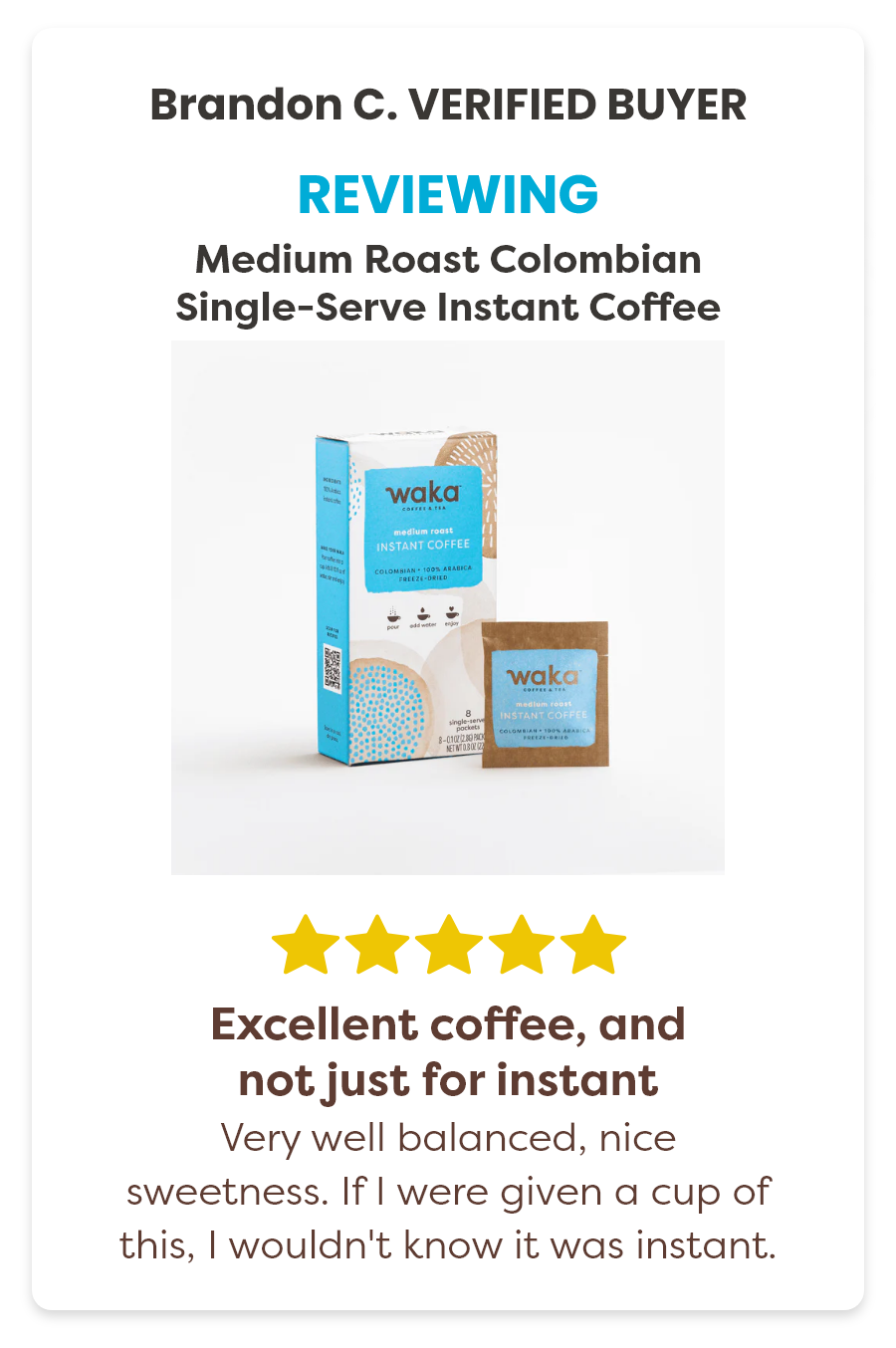 Brandon C. Verified Buyer Reviewing the Medium Roast Colombian Single-Serve Instant Coffee 5 stars. Excellent coffee, and not just for instant Very well balanced,nice sweetness. If I were given a cup of this, I wouldn't know it was instant.