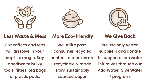 Less Waste & Mess: Our coffees and teas will dissolve in your cup like magic. Say goodbye to bulky tools, filters, tea bags or plastic pods.; More Eco-friendly: We utilize post-consumer recycled content, our boxes are recyclable & made from sustainably sourced paper.; We Give Back: We use only vetted suppliers and donate to support clean water initiatives through our Add Water, Give Water ® program.