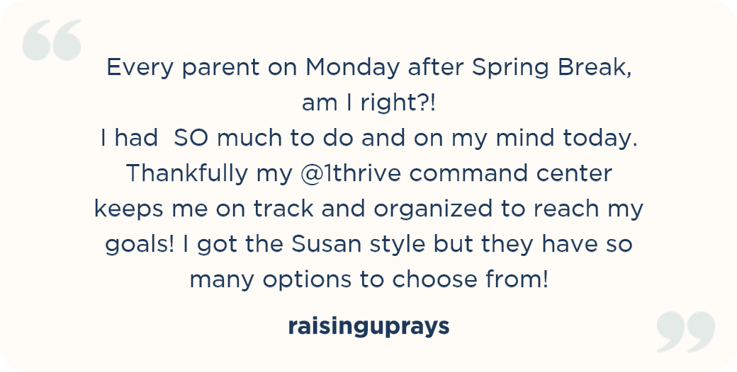 Every parent on Monday after Spring Break, am I right?! I had SO much to do and on my mind today. Thankfully my @1thrive command center keeps me on track and organized to reach my goals! I got the Susan style but they have so many options to choose from! raisinguprays