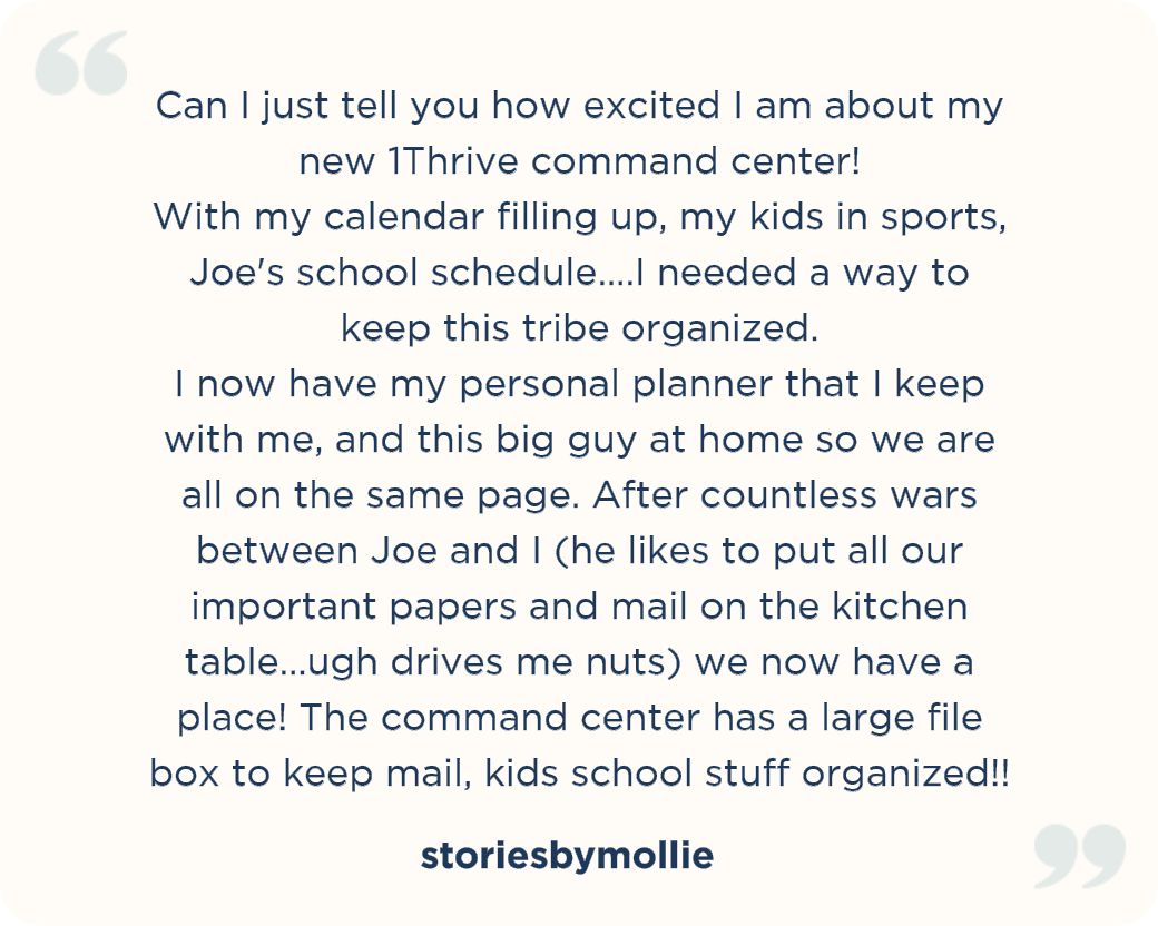 Can I just tell you how excited I am about my new 1Thrive command center! With my calendar filling up, my kids in sports, Joe's school schedule....I needed a way to keep this tribe organized. I now have my personal planner that I keep with me, and this big guy at home so we are all on the same page. After countless wars between Joe and I (he likes to put all our important papers and mail on the kitchen table...ugh drives me nuts) we now have a place! The command center has a large file box to keep mail, kids school stuff organized!! storiesbymollie
