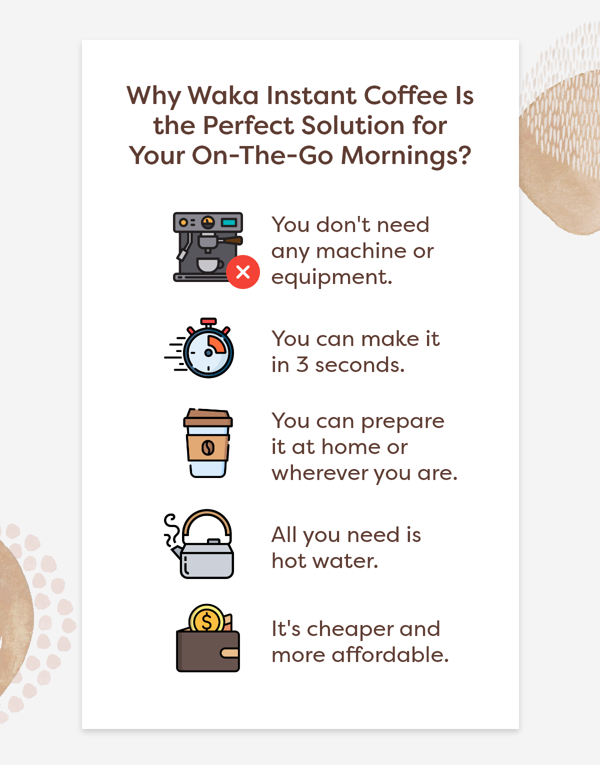 Why Waka Instant Coffee Is the Perfect Solution for Your On-The-Go Mornings?  1.You don't need any machine or equipment. 2.You can make it in 3 seconds. 3.You can prepare it at home or wherever you are. 4.All you need is hot water. 5.It's cheaper and more affordable.