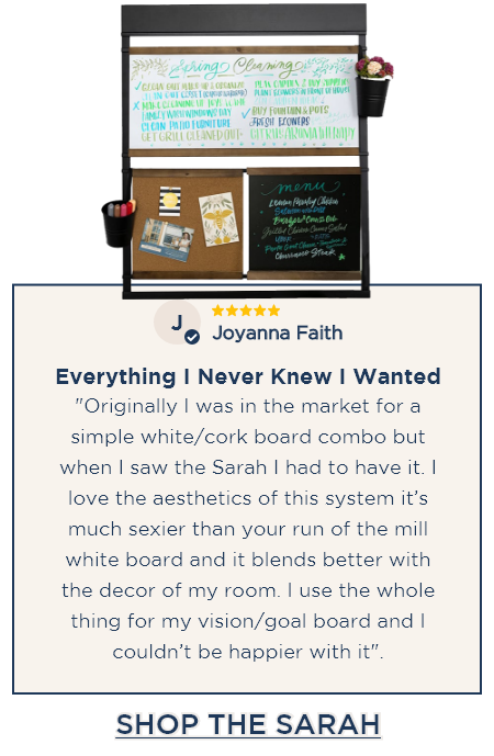 The Sarah - ⭐⭐⭐⭐⭐ Joyanna Faith - Everything I Never Knew I Wanted: "Originally I was in the market for a simple white/cork board combo but when I saw the Sarah I had to have it. I love the aesthetics of this system it’s much sexier than your run of the mill white board and it blends better with the decor of my room. I use the whole thing for my vision/goal board and I couldn’t be happier with it". [SHOP THE SARAH]