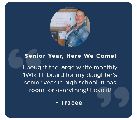 “Senior Year, Here We Come! I bought the large white monthly 1WRITE board for my daughter's senior year in high school. It has room for everything! Love it!" - Tracee 