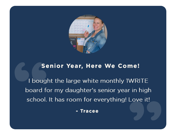 “Senior Year, Here We Come! I bought the large white monthly 1WRITE board for my daughter's senior year in high school. It has room for everything! Love it!" - Tracee 