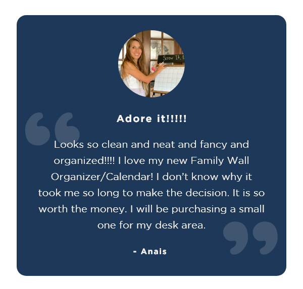 "Adore it!!!!! Looks so clean and neat and fancy and organized!!!! I love my new Family Wall Organizer/Calendar! I don’t know why it took me so long to make the decision. It is so worth the money. I will be purchasing a small one for my desk area." - Anais 