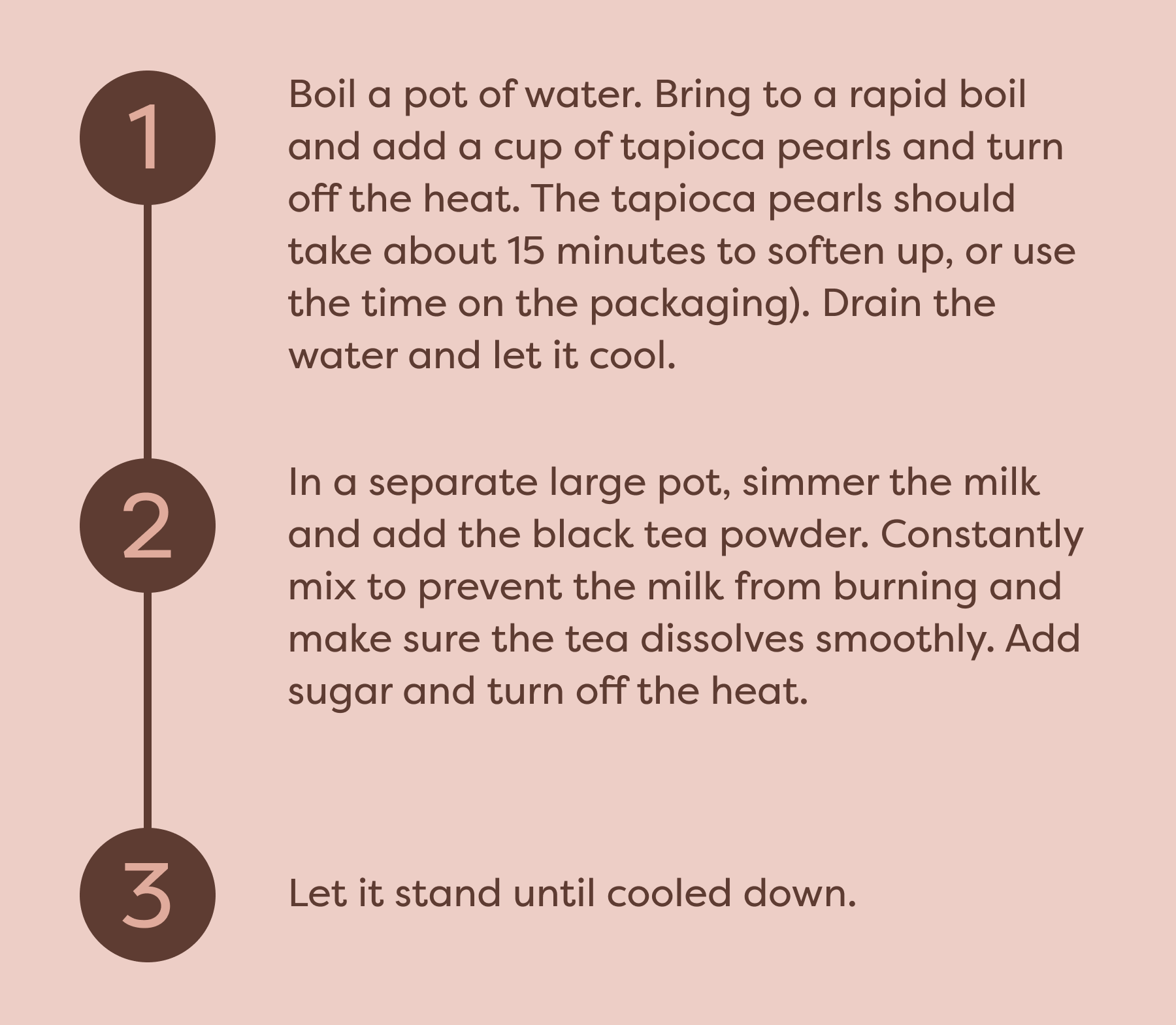 Step 1: Boil a pot of water. Bring to a rapid boil and add a cup of tapioca pearls and turn off the heat. The tapioca pearls should take about 15 minutes to soften up, or use the time on the packaging). Drain the water and let it cool. Step 2: In a separate large pot, simmer the milk and add the black tea powder. Constantly mix to prevent the milk from burning and make sure the tea dissolves smoothly. Add sugar and turn off the heat. Step 3: Let it stand until cooled down.