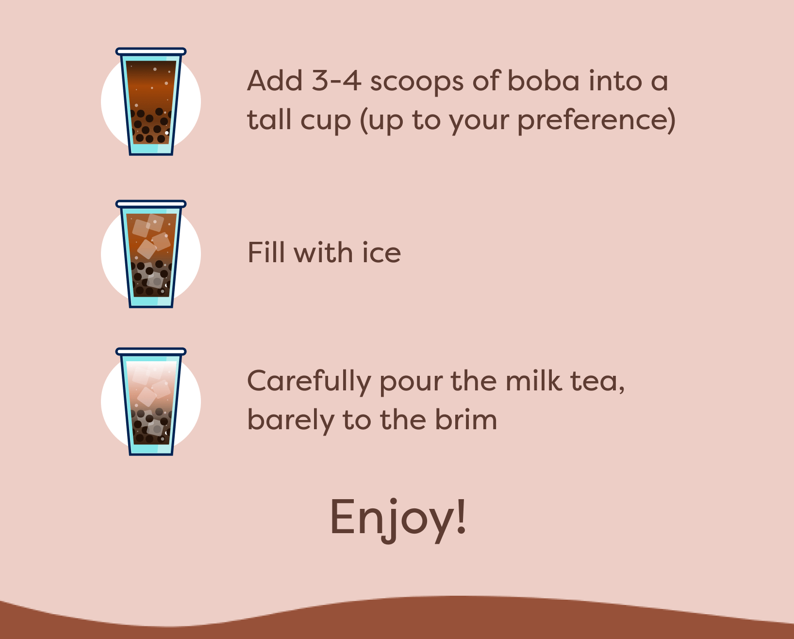 Add 3-4 scoops of boba into a tall cup (up to your preference) | Fill with ice | Carefully pour the milk tea, barely to the brim | Enjoy!