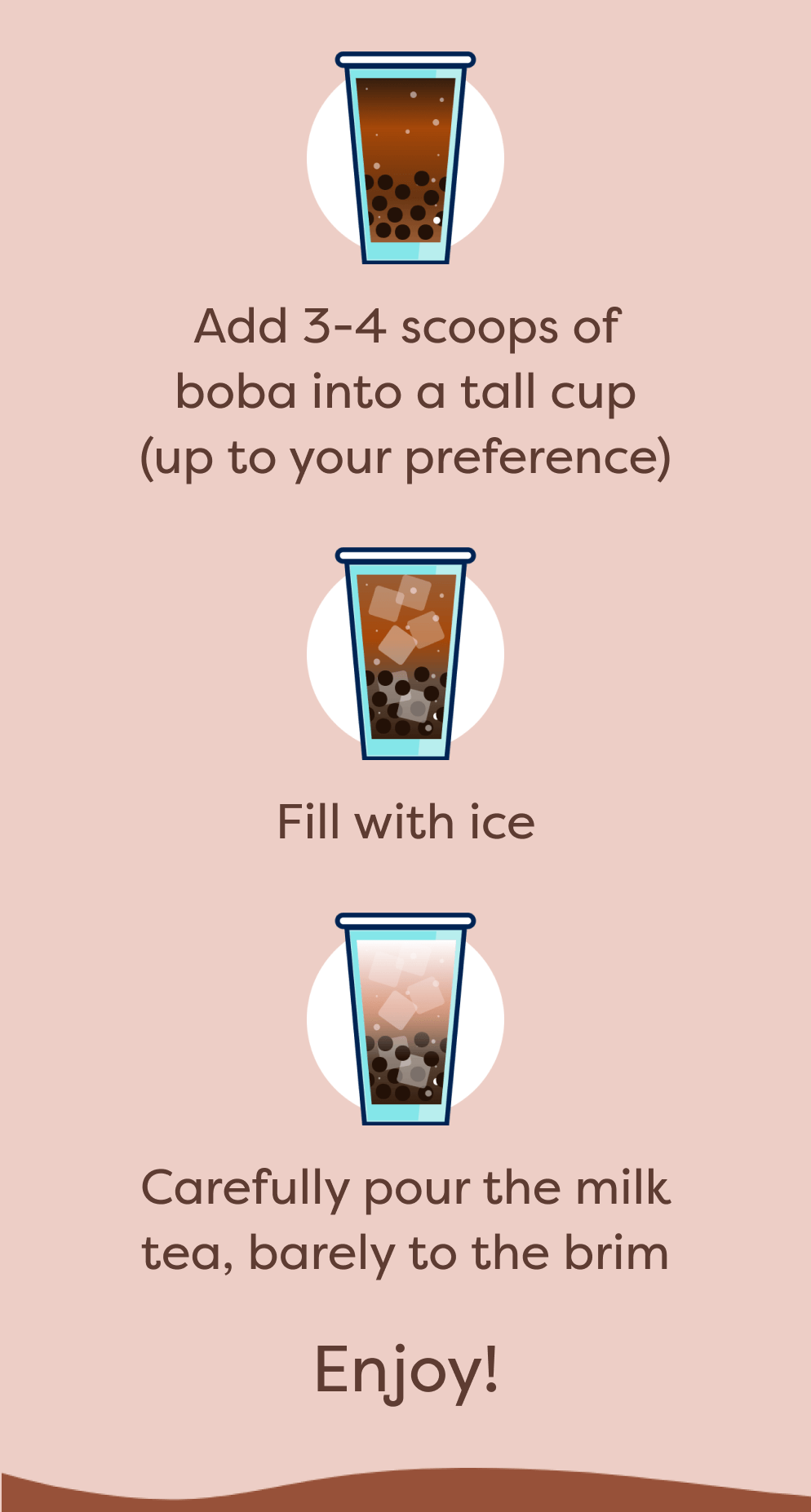 Add 3-4 scoops of boba into a tall cup (up to your preference) | Fill with ice | Carefully pour the milk tea, barely to the brim | Enjoy!