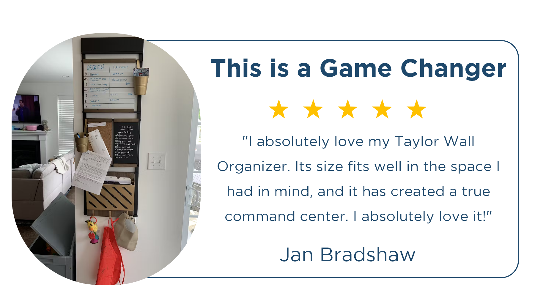 ⭐⭐⭐⭐⭐ Jan Bradshaw | This is a Game Changer "I absolutely love my Taylor Wall Organizer. Its size fits well in the space I had in mind, and it has created a true command center. I absolutely love it!"