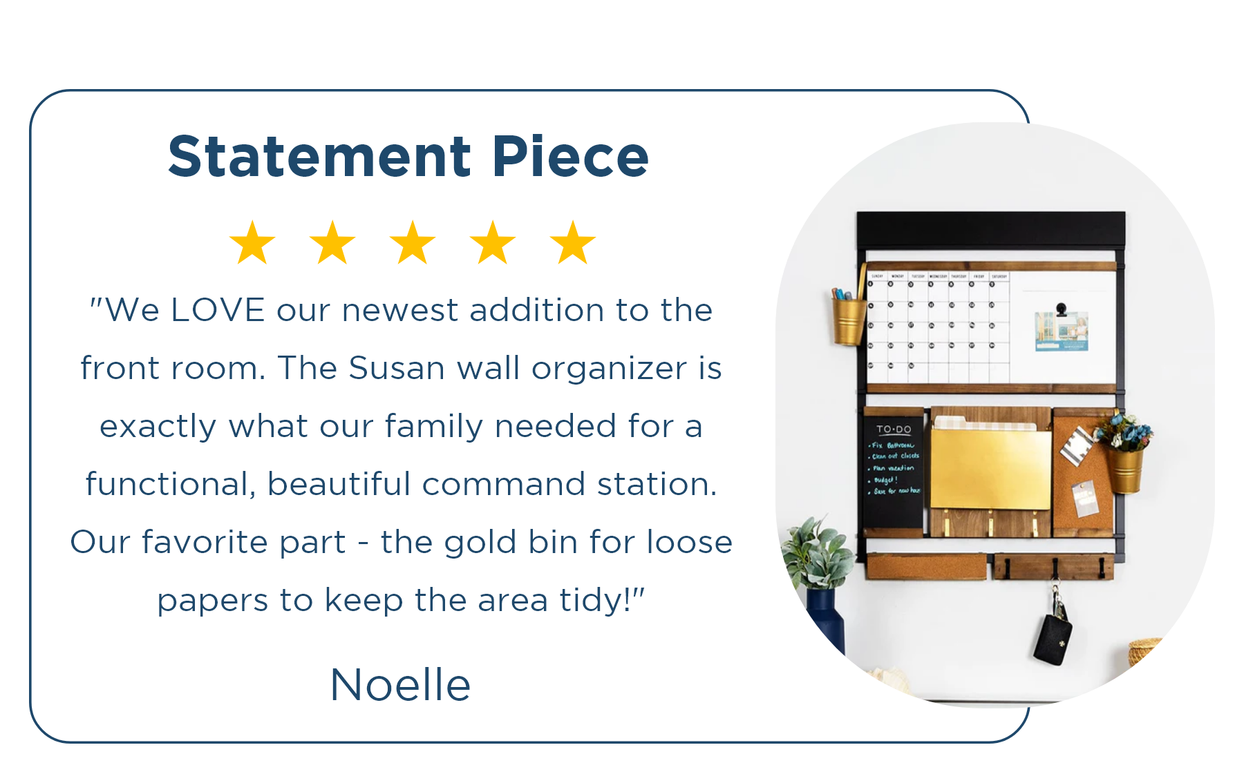 ⭐⭐⭐⭐⭐ Noelle | Statement Piece "We LOVE our newest addition to the front room. The Susan wall organizer is exactly what our family needed for a functional, beautiful command station. Our favorite part - the gold bin for loose papers to keep the area tidy!"