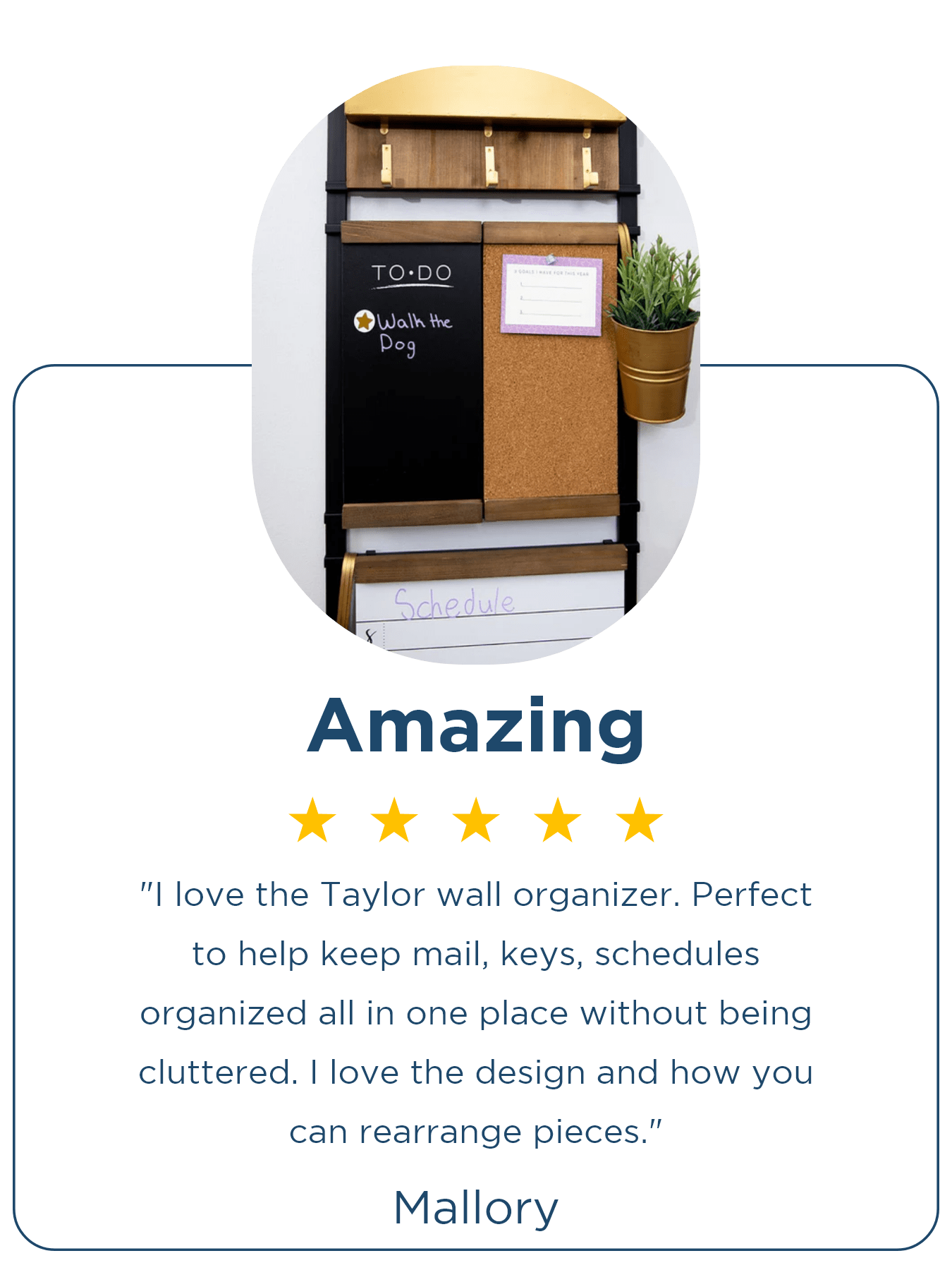 ⭐⭐⭐⭐⭐ Mallory | Amazing "I love the Taylor wall organizer. Perfect to help keep mail, keys, schedules organized all in one place without being cluttered. I love the design and how you can rearrange pieces."