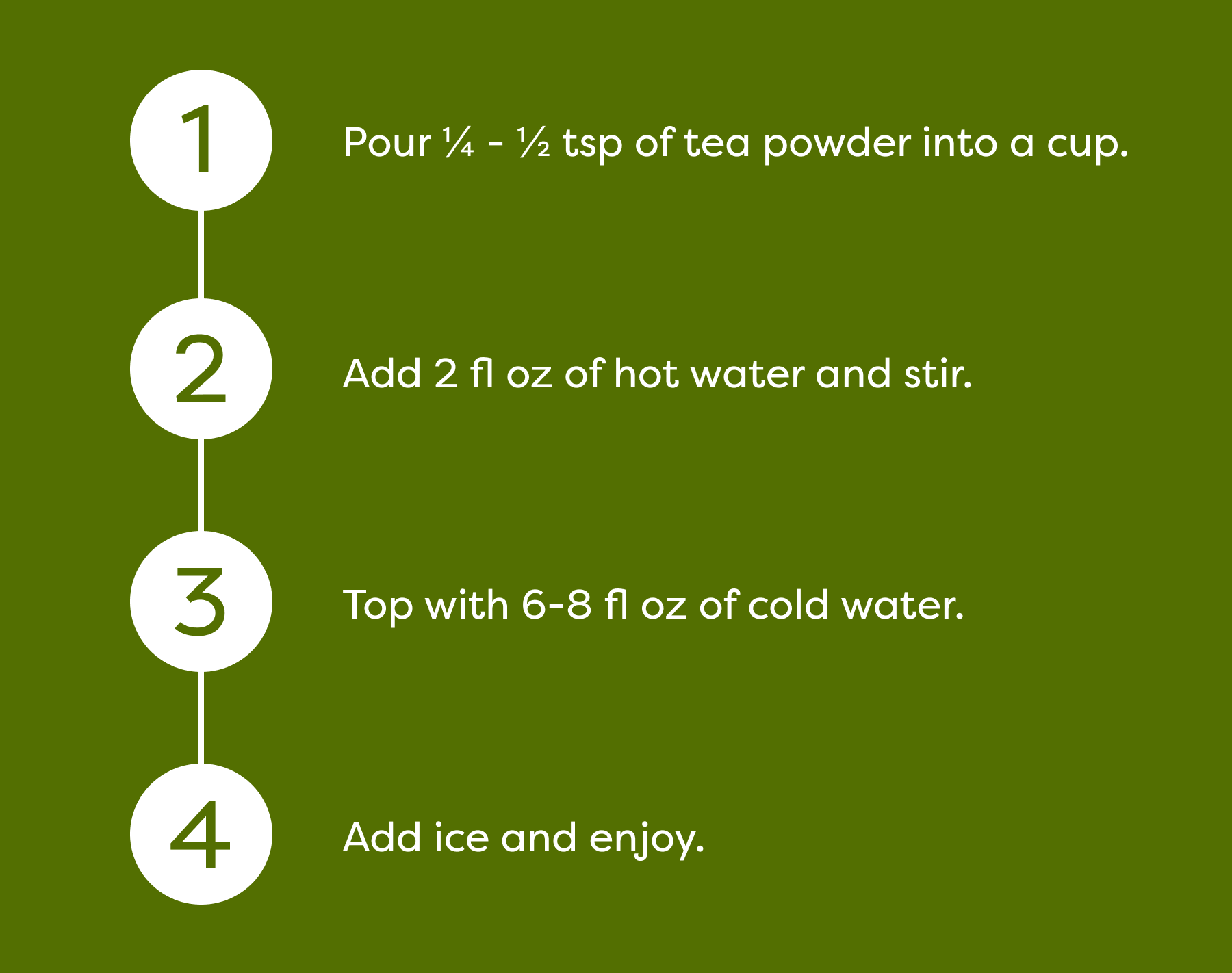 1. Pour ¼ - ½ tsp of tea powder into a cup. 2. Add 2 fl oz of hot water and stir. 3. Top with 6-8 fl oz of cold water. 4. Add ice and enjoy.