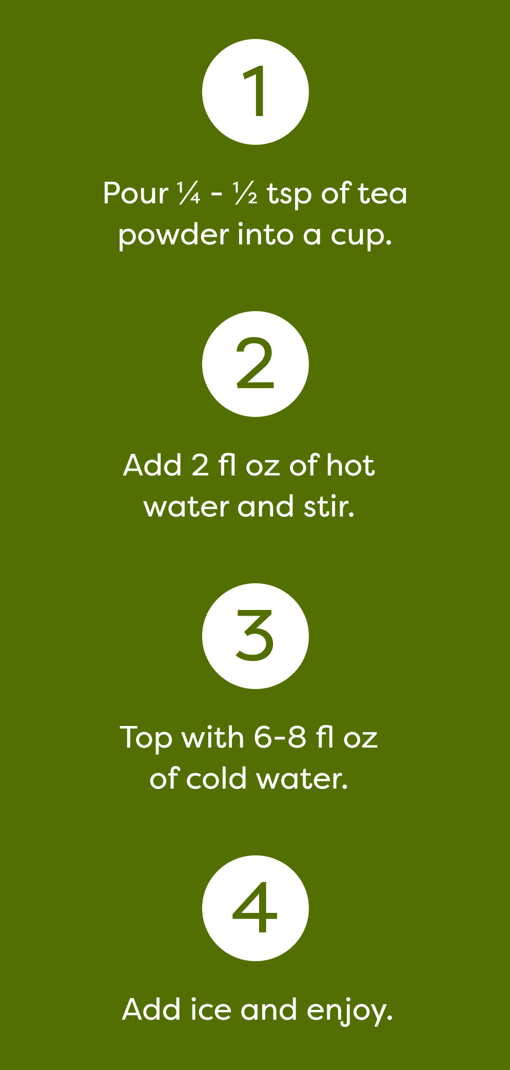 1. Pour ¼ - ½ tsp of tea powder into a cup. 2. Add 2 fl oz of hot water and stir. 3. Top with 6-8 fl oz of cold water. 4. Add ice and enjoy.