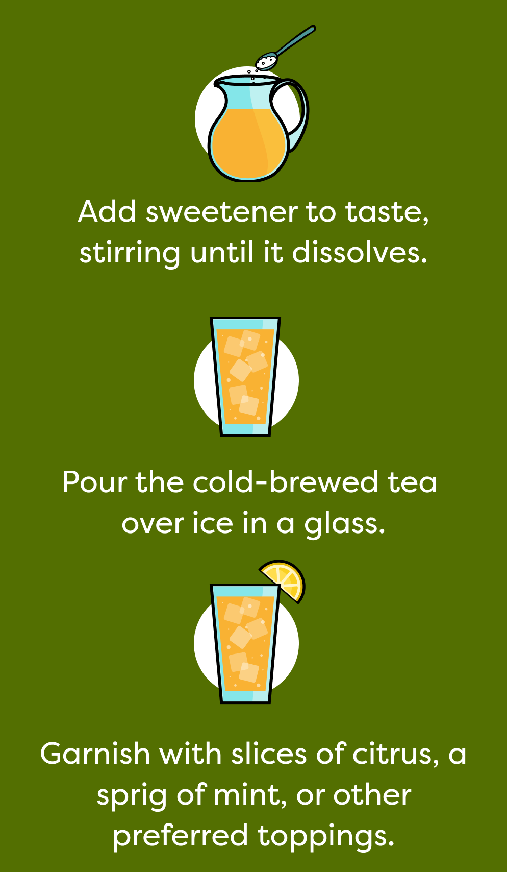 Add sweetener to taste, stirring until it dissolves. Pour the cold-brewed tea over ice in a glass. Garnish with slices of citrus, a sprig of mint, or other preferred toppings.