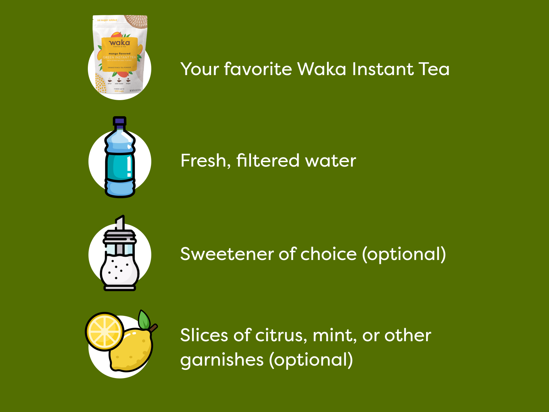 Your favorite Waka Instant Tea | Fresh, filtered water | Sweetener of choice (optional) | Slices of citrus, mint, or other garnishes (optional)