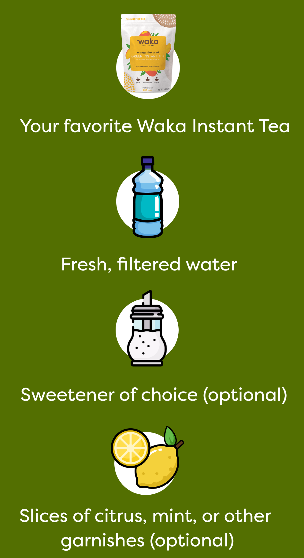 Your favorite Waka Instant Tea | Fresh, filtered water | Sweetener of choice (optional) | Slices of citrus, mint, or other garnishes (optional)