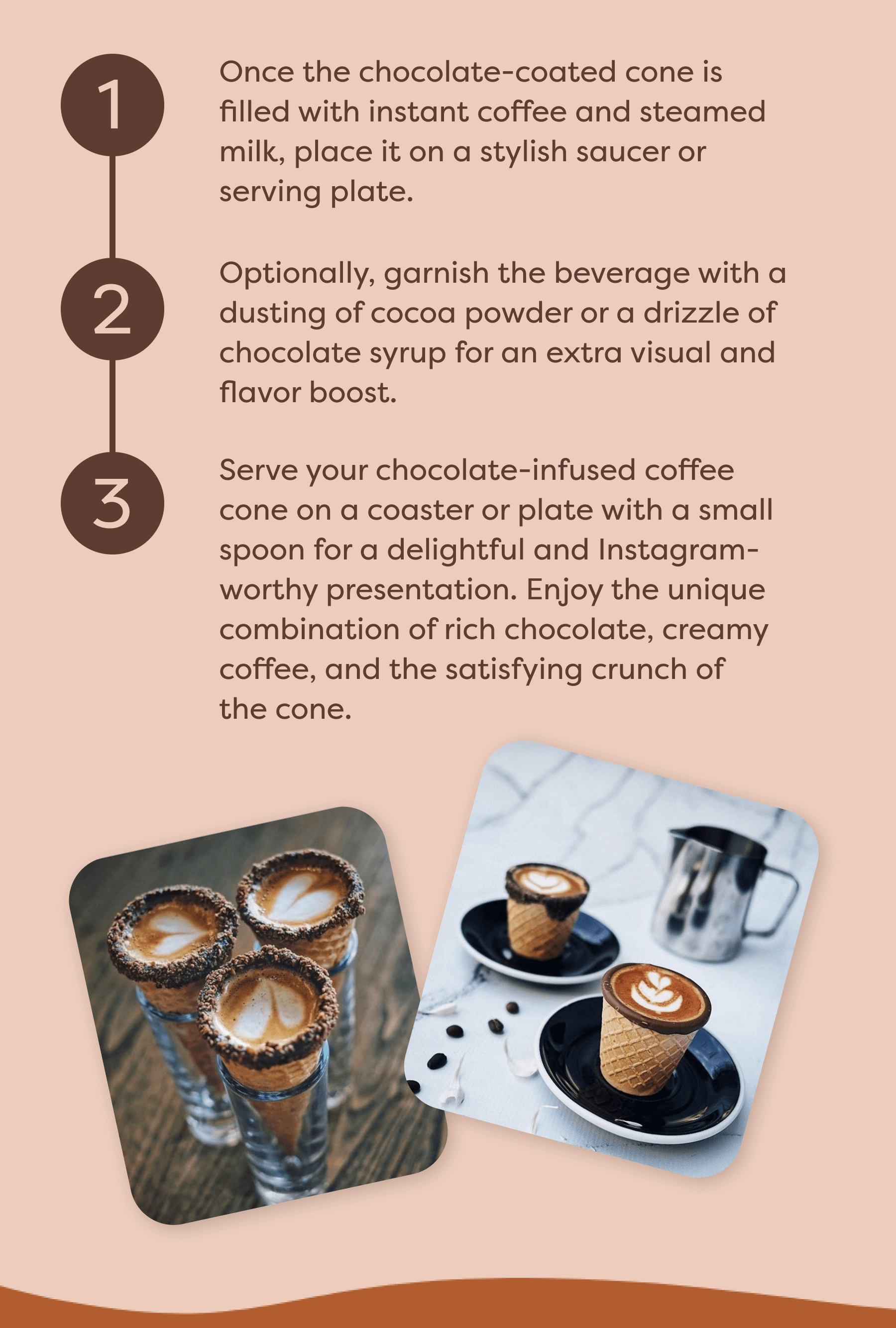 Once the chocolate-coated cone is filled with instant coffee and steamed milk, place it on a stylish saucer or serving plate. Optionally, garnish the beverage with a dusting of cocoa powder or a drizzle of chocolate syrup for an extra visual and flavor boost. Serve your chocolate-infused coffee cone on a coaster or plate with a small spoon for a delightful and Instagram-worthy presentation. Enjoy the unique combination of rich chocolate, creamy coffee, and the satisfying crunch of the cone.