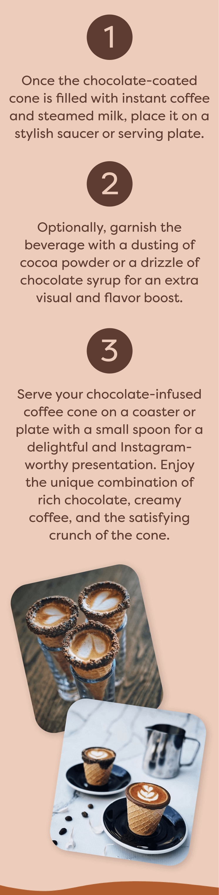 Once the chocolate-coated cone is filled with instant coffee and steamed milk, place it on a stylish saucer or serving plate. Optionally, garnish the beverage with a dusting of cocoa powder or a drizzle of chocolate syrup for an extra visual and flavor boost. Serve your chocolate-infused coffee cone on a coaster or plate with a small spoon for a delightful and Instagram-worthy presentation. Enjoy the unique combination of rich chocolate, creamy coffee, and the satisfying crunch of the cone.