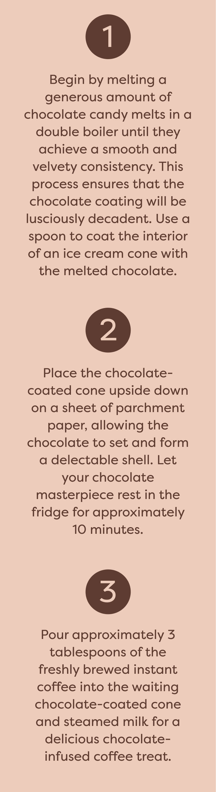 Step 1: Begin by melting a generous amount of chocolate candy melts in a double boiler until they achieve a smooth and velvety consistency. This process ensures that the chocolate coating will be lusciously decadent. Use a spoon to coat the interior of an ice cream cone with the melted chocolate. Step 2: Place the chocolate-coated cone upside down on a sheet of parchment paper, allowing the chocolate to set and form a delectable shell. Let your chocolate masterpiece rest in the fridge for approximately 10 minutes Step 3: Pour approximately 3 tablespoons of the freshly brewed instant coffee into the waiting chocolate-coated cone and steamed milk for a delicious chocolate-infused coffee treat.