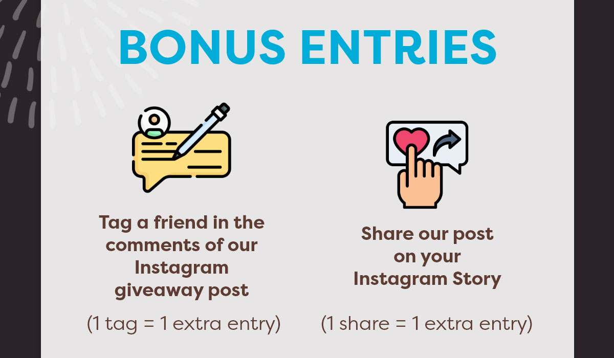 BONUS ENTRIES Tag a friend in the comments of our Instagram giveaway post (1 tag = 1 extra entry) Share our post on your Instagram Story (1 share = 1 extra entry)