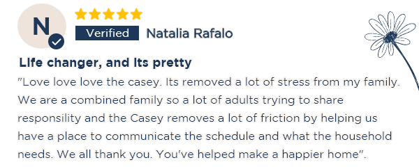 Natalia Rafalo Life changer, and its pretty "Love love love the casey. Its removed a lot of stress from my family. We are a combined family so a lot of adults trying to share responsility and the Casey removes a lot of friction by helping us have a place to communicate the schedule and what the household needs. We all thank you. You've helped make a happier home".